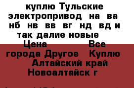 куплю Тульские электропривод  на, ва, нб, нв, вв, вг, нд, вд и так далие новые   › Цена ­ 85 500 - Все города Другое » Куплю   . Алтайский край,Новоалтайск г.